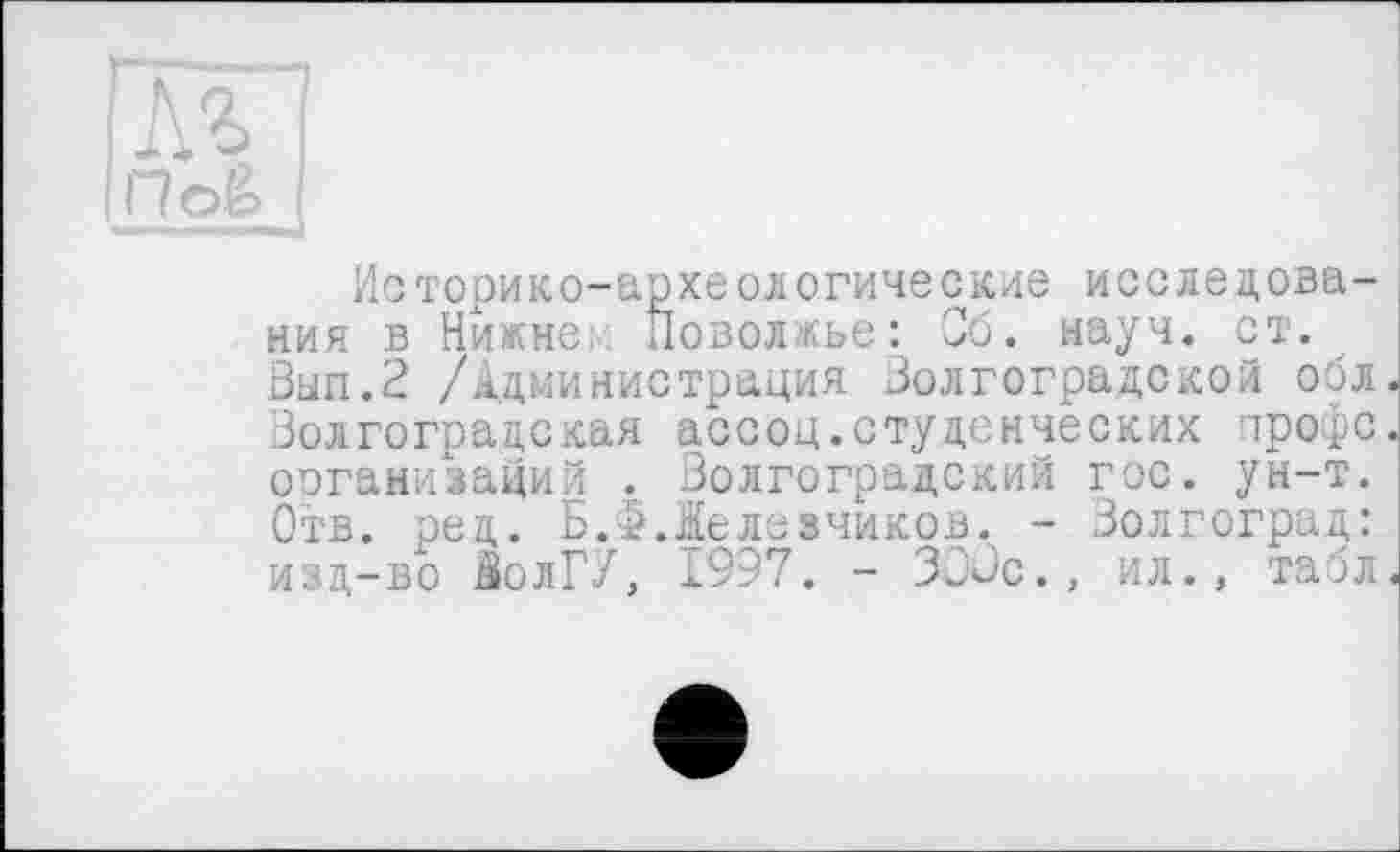 ﻿м
По&
Историко-археологические исследования в Нижнє; Поволжье: Об. науч. ст. Зып.П /Администрация Волгоградской обл. Волгоградская ассоц.студенческих гтрофс. организаций . Волгоградский гос. ун-т. Отв. ред. Б.Ф.Жедезчиков. - Волгоград: изд-во $олГУ, 1997. - ЗОВс., ил., табл.